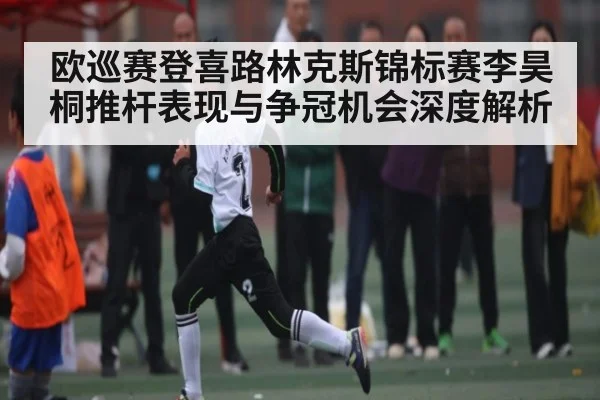 欧巡赛登喜路林克斯锦标赛李昊桐推杆表现与争冠机会深度解析（kaiyun）
