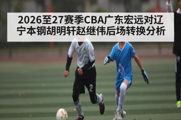 2026至27赛季CBA广东宏远对辽宁本钢胡明轩赵继伟后场转换分析 - kaiyun
